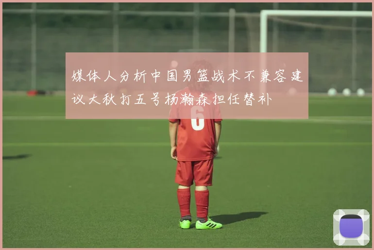 媒体人分析中国男篮战术不兼容建议大秋打五号杨瀚森担任替补
